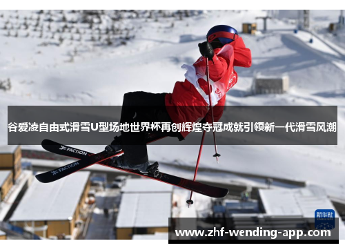 谷爱凌自由式滑雪U型场地世界杯再创辉煌夺冠成就引领新一代滑雪风潮